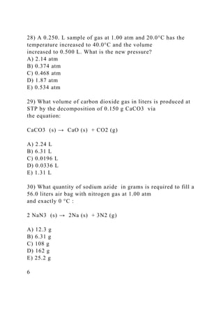 28) A 0.250. L sample of gas at 1.00 atm and 20.0°C has the
temperature increased to 40.0°C and the volume
increased to 0.500 L. What is the new pressure?
A) 2.14 atm
B) 0.374 atm
C) 0.468 atm
D) 1.87 atm
E) 0.534 atm
29) What volume of carbon dioxide gas in liters is produced at
STP by the decomposition of 0.150 g CaCO3 via
the equation:
CaCO3 (s) → CaO (s) + CO2 (g)
A) 2.24 L
B) 6.31 L
C) 0.0196 L
D) 0.0336 L
E) 1.31 L
30) What quantity of sodium azide in grams is required to fill a
56.0 liters air bag with nitrogen gas at 1.00 atm
and exactly 0 °C :
2 NaN3 (s) → 2Na (s) + 3N2 (g)
A) 12.3 g
B) 6.31 g
C) 108 g
D) 162 g
E) 25.2 g
6
 