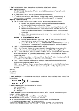 ATOM – is the smallest unit of matter that can retain the properties of element
EARLY ATOMIC THEORIES
 5TH CENTURY BC – Democritus of Abdera conceived the existences of “atomos”, which
means indivisible
 4TH CENTURY BC - Plato conceptualized the existent of elements
 3RD CENTURY BC – Aristotle developed the theories made by Plato and stated that “all
substances were made up of matter on which different forms could be impressd”
MODERN ATOMIC THEORIES
 18TH CENTURY – Dalton introduced the modern atomic theory which states that:
1) Element are composed of minute indivisible particles called atoms which
preserve the individuality in all chemical changes
2) All atoms in the same element are identical in all respects, particularly weight
3) Chemical combination between two or more element consist of the union of
atoms in simple numerical ratios to form the smallest unit of compound called
MOLECULE
4) Atoms of the same elements can unite in more than one ratio to form more than
one compound
EVIDENCE OF DALTON’S ATOMIC THEORY
a) Antoine Laurent Lavoisier (1743-1794) – LAW OF CONSERVATION OF MASS,
states that matter can be neither destroyed or created
b) Joseph Proust – French chemist, LAW OF CONSTANT COMPOSITION, states that
any compound is always made up of elements I the same proportion of mass
 1886 – E. Goldstein discovered the existence of proton
 1897 – Sir JJ Thomson discovered that are negatively charged subatomic particles called
electron. Thomson formulated the first atomic model called “Plum Pudding Model”
 1911 – Ernest Rutherford observed that the weight of an atom is concentrated at the center.
From the observation, he suggested the existence of nucleus & formulated the “Nuclear
Model of an Atom”
 1913 – Neil Bohr formulated the “Planetary Model of an Atom”, stated that electrons found
outside the nucleus travel around the nucleus in definite orbits
 1926 – Erwin Schrodinger used quantum theory to come up with modern atomic model
which is QUANTUM MECHANICAL MODEL
 1932 – James Chadwick discovered neutrally charged subatomic particle NEUTRON, which is
also located at the nucleus of atom. # of neutrons is equal to number of protons in the
nucleus.
Milikan De Broglie Heisenberg –
ATOMICNOTATION – is a system of writing an atom showing its atomic number, atomic symbol and
mass number.
MASS NO.
ATOM. NO.

A
Z

X

ATOMIC SYMBOL

ATOMICSYMBOL – short hand notation of an element
Au – Gold (Aurum)
Sn – Tin (Stannum)
H – Hydrogen
ATOMICNUMBER – number of protons present in an atom. Atom is neutral, meaning number of
protons = number of electrons
To get the # OF NEUTRONS: Atomic Mass – Atomic Number
MASS NUMBER – sum of protons & neutrons in an element
Ex: He (Helium) has two protons and two neutrons; therefore the mass number is 4.
To get the MASS NUMBER: # of PROTONS + Neutrons
PROPERTIES AND LOCATION WITHIN ATOMS OF PROTONS, ELECTRONS AND NEUTRONS

 