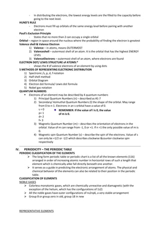 -

In distributing the electrons, the lowest energy levels are the filled to the capacity before
going to the next level.
HUND’S RULE
- Electrons must fill up orbitals of the same energy level before pairing with another
electron
Pauli’s Exclusion Principle
- States that no more than 2 can occupy a single orbital
Orbital – region in space around the nucleus where the probability of finding the electron is greatest
Valence shell & Valence Electron
1) Valence – in atoms, means OUTERMOST
2) Valenceshell – outermost shell of an atom. It is the orbital that has the highest ENERGY
LEVEL
3) ValenceElectrons – outermost shell of an atom, where electrons are found
ELECTRON DOT/ LEWIS STRUCTURE of ATOMS:*
- shows the # of valence electrons of an element by using dots
5 METHODS OF REPRESENTING ELECTRONIC DISTRIBUTION
1) Spectronic /s, p, d, f notation
2) Half shell method
3) Orbital Diagram
4) Electron dot formula/ Lewis dot formula
5) Nobel gas notation
QUANTUM NUMBERS
 Electrons of an element may be described by 4 quantum numbers
1) Principal Quantum Numbers (n) – described as #1-7
2) Secondary/ Azimuthal Quantum Numbers (l) the shape of the orbital. May range
from 0 to n-1. Electrons in an s-orbital have a value of 0.
s=0
REMEMBER: If the value of l is 0, the value
p= 1
of m is 0.
d= 2
f= 3
3) Magnetic Quantum Number (m) – describes the orientation of electrons in the
orbital. Value of m can range from -1, 0 or +1. If n =1 the only possible value of m is
0.
4) Magnetic spin Quantum Number (s) – describe the spin of the electrons. Value of s
can only be +1/2 or -1/2 which describes clockwise &counter clockwise spin
respectively

IV.

PERIODICITY – THE PERIODIC TABLE
PERIODIC CLASSIFICATION OF THE ELEMENTS
 The long form periodic table or periodic chart is a list of all the known elements (116)
arranged in order of increasing atomic number in horizontal rows of such a length that
element which is chemically alike fall directly beneath one another.
 It serves as a guide in predicting the electronic arrangement of atoms. The physical and
chemical behavior of the elements can also be related to their position in the periodic
table.
CLASSIFICATION OF ELEMENTS
NOBLE GASES
 Colorless monatomic gases, which are chemically unreactive and diamagnetic (with the
exception of the helium, which has the configurations of 1s2)
 All the noble gases have outer configurations of ns2np6, a very stable arrangement
 Group 8 or group zero in old, group 18 in new

REPRESENTATIVE ELEMENTS

 