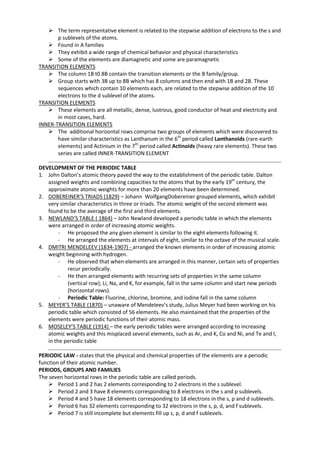  The term representative element is related to the stepwise addition of electrons to the s and
p sublevels of the atoms.
 Found in A families
 They exhibit a wide range of chemical behavior and physical characteristics
 Some of the elements are diamagnetic and some are paramagnetic
TRANSITION ELEMENTS
 The column 1B t0 8B contain the transition elements or the B family/group.
 Group starts with 3B up to 8B which has 8 columns and then end with 1B and 2B. These
sequences which contain 10 elements each, are related to the stepwise addition of the 10
electrons to the d sublevel of the atoms.
TRANSITION ELEMENTS
 These elements are all metallic, dense, lustrous, good conductor of heat and electricity and
in most cases, hard.
INNER-TRANSITION ELEMENTS
 The additional horizontal rows comprise two groups of elements which were discovered to
have similar characteristics as Lanthanum in the 6th period called Lanthanoids (rare-earth
elements) and Actinium in the 7th period called Actinoids (heavy rare elements). These two
series are called INNER-TRANSITION ELEMENT
DEVELOPMENT OF THE PERIODIC TABLE
1. John Dalton’s atomic theory paved the way to the establishment of the periodic table. Dalton
assigned weights and combining capacities to the atoms that by the early 19th century, the
approximate atomic weights for more than 20 elements have been determined.
2. DOBEREINER’S TRIADS (1829) – Johann WolfgangDobereiner grouped elements, which exhibit
very similar characteristics in three or triads. The atomic weight of the second element was
found to be the average of the first and third elements.
3. NEWLAND’S TABLE ( 1864) – John Newland developed a periodic table in which the elements
were arranged in order of increasing atomic weights.
- He proposed the any given element is similar to the eight elements following it.
- He arranged the elements at intervals of eight, similar to the octave of the musical scale.
4. DMITRI MENDELEEV (1834-1907) - arranged the known elements in order of increasing atomic
weight beginning with hydrogen.
- He observed that when elements are arranged in this manner, certain sets of properties
recur periodically.
- He then arranged elements with recurring sets of properties in the same column
(vertical row); Li, Na, and K, for example, fall in the same column and start new periods
(horizontal rows).
- Periodic Table: Fluorine, chlorine, bromine, and iodine fall in the same column
5. MEYER’S TABLE (1870) – unaware of Mendeleev’s study, Julius Meyer had been working on his
periodic table which consisted of 56 elements. He also maintained that the properties of the
elements were periodic functions of their atomic mass.
6. MOSELEY’S TABLE (1914) – the early periodic tables were arranged according to increasing
atomic weights and this misplaced several elements, such as Ar, and K, Co and Ni, and Te and I,
in the periodic table
PERIODIC LAW - states that the physical and chemical properties of the elements are a periodic
function of their atomic number.
PERIODS, GROUPS AND FAMILIES
The seven horizontal rows in the periodic table are called periods.
 Period 1 and 2 has 2 elements corresponding to 2 electrons in the s sublevel.
 Period 2 and 3 have 8 elements corresponding to 8 electrons in the s and p sublevels.
 Period 4 and 5 have 18 elements corresponding to 18 electrons in the s, p and d sublevels.
 Period 6 has 32 elements corresponding to 32 electrons in the s, p, d, and f sublevels.
 Period 7 is still incomplete but elements fill up s, p, d and f sublevels.

 