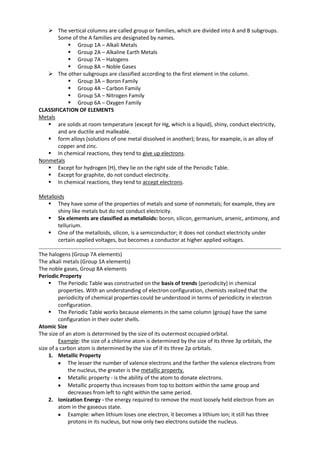  The vertical columns are called group or families, which are divided into A and B subgroups.
Some of the A families are designated by names.
 Group 1A – Alkali Metals
 Group 2A – Alkaline Earth Metals
 Group 7A – Halogens
 Group 8A – Noble Gases
 The other subgroups are classified according to the first element in the column.
 Group 3A – Boron Family
 Group 4A – Carbon Family
 Group 5A – Nitrogen Family
 Group 6A – Oxygen Family
CLASSIFICATION OF ELEMENTS
Metals
 are solids at room temperature (except for Hg, which is a liquid), shiny, conduct electricity,
and are ductile and malleable.
 form alloys (solutions of one metal dissolved in another); brass, for example, is an alloy of
copper and zinc.
 In chemical reactions, they tend to give up electrons.
Nonmetals
 Except for hydrogen (H), they lie on the right side of the Periodic Table.
 Except for graphite, do not conduct electricity.
 In chemical reactions, they tend to accept electrons.
Metalloids
 They have some of the properties of metals and some of nonmetals; for example, they are
shiny like metals but do not conduct electricity.
 Six elements are classified as metalloids: boron, silicon, germanium, arsenic, antimony, and
tellurium.
 One of the metalloids, silicon, is a semiconductor; it does not conduct electricity under
certain applied voltages, but becomes a conductor at higher applied voltages.
The halogens (Group 7A elements)
The alkali metals (Group 1A elements)
The noble gases, Group 8A elements
Periodic Property
 The Periodic Table was constructed on the basis of trends (periodicity) in chemical
properties. With an understanding of electron configuration, chemists realized that the
periodicity of chemical properties could be understood in terms of periodicity in electron
configuration.
 The Periodic Table works because elements in the same column (group) have the same
configuration in their outer shells.
Atomic Size
The size of an atom is determined by the size of its outermost occupied orbital.
Example: the size of a chlorine atom is determined by the size of its three 3p orbitals, the
size of a carbon atom is determined by the size of if its three 2p orbitals.
1. Metallic Property
The lesser the number of valence electrons and the farther the valence electrons from
the nucleus, the greater is the metallic property.
Metallic property - is the ability of the atom to donate electrons.
Metallic property thus increases from top to bottom within the same group and
decreases from left to right within the same period.
2. Ionization Energy - the energy required to remove the most loosely held electron from an
atom in the gaseous state.
Example: when lithium loses one electron, it becomes a lithium ion; it still has three
protons in its nucleus, but now only two electrons outside the nucleus.

 
