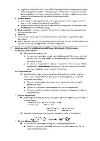 In general, it increases across a row; valence electrons are in the same shell and subject
to increasing attraction as the number of protons in the nucleus increases. It increases
going up a column; the valence electrons are in lower principle energy levels, which are
closer to the nucleus and feel the nuclear charge more strongly.
3. Electron Affinity
Non-metals, in contrast with metals, tend to gain electrons to form negative ions. The
energy in this process is termed as electron affinity.
Electron affinity increases from left to right within the same period and decreases from
top to bottom within the same group.
4. Electronegativity - a measure an atom’s attraction for the electrons it shares in a chemical
bond with another atom.
5. Ionic Size
When an atom loses or gains an electron it becomes a positively or negatively charged
particle ion.
Within the group, the ionic size increases from top to bottom, the ionic size decreases across
a period for ions possessing the same electronic configuration
V.

CHEMICAL BONDS, LEWIS STRUCTURE, RESONANCE STRUCTURE, FORMAL CHARGE
 Forming Chemical Bonds
According to the Lewis model:
An atom may lose or gain enough electrons to acquire a filled valence shell and
become an ion. An ionic bond is the result of the force of attraction between a
cation and an anion.
An atom may share electrons with one or more other atoms to acquire a filled
valence shell. A covalent bond is the result of the force of attraction between
two atoms that share one or more pairs of electrons.
 Ionic Compounds
According to the Lewis model, an ionic bond is formed by the transfer of one or
more valence electrons from an atom of lower electronegativity to an atom of
higher electronegativity;
The more electronegative atom gains one or more valence electrons and
becomes an anion.
The less electronegative atom loses electrons and becomes a cation.
The compound formed by the combination of an anion and a cation is called an
ionic compound.
 Forming an Ionic Bond
In forming sodium chloride, NaCl, one electron is transferred from a sodium atom to
a chlorine atom:
N a(1s22s 22p6 3s1) + Cl(1s22s 22p6 3s23p 5)
S od iu m atom
Chlorine atom
N a+ (1s 22s2 2p6 ) + Cl -(1s 22s2 2p6 3s23p 6)
Sodium ion
Chloride ion

We use a single-headed curved arrow to show this transfer of one electron:



Na +
Forming a Covalent Bond

Cl

Na+

Cl

-

A covalent bond is formed by sharing one or more pairs of electrons.
The pair of electrons is shared by both atoms and, at the same time, fills the
valence shell of each atom.

 