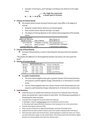 Example: In forming H2, each hydrogen contributes one electron to the single
bond.
the single line represents
a shared pair of electrons
H. + .H
H H
 Polarity of Covalent Bonds
All covalent bonds involve sharing of electron pairs, they differ in the degree of
sharing:
Nonpolar covalent bond: electrons are shared equally
Polar covalent bond: electron sharing is not equal
The degree of sharing depends on the relative electronegativity of the bonded
atoms.
Electronegativity
Difference Between
Bonde d Atoms
Les s than 0.5
0.5 to 1.9
Gre ater than 1.9

Most Lik ely to
Form Betwe en

Type of Bond
N onpolar covalent
Polar covalen t
Ionic

Two nonmetals or a
nonmetal and a metalloid
A metal and a nonmetal

 Concept of Bond Polarity
Concept of bond polarity is useful in describing the sharing of electrons between
atoms.
“The greater the difference in electonegativity between two atoms, the more polar the
bond.”
 Polarity of Covalent Bonds
Bo nd
H -Cl
O -H
N -H
N a-F
C-M g
C-S

D i f fe re nce i n
El e c tr ne g ati vi ty
o
3.0
3.5
3.0
4.0
2.5
2.5

-

2.1
2.1
2.1
0.9
1.2
2.5

=
=
=
=
=
=

0.9
1.4
0.9
3.1
1.3
0.0

Ty pe o f Bo nd
po l ar co val e nt
po l ar co val e nt
po l ar co val e nt
i o ni c
po l ar co val e nt
no np ol ar co val e n t

In a polar covalent bond,
The more electronegative atom gains a greater fraction of the shared electrons
and acquires a partial negative charge; indicated by d- or the head of a crossed
arrow
The less electronegative atom has a lesser fraction of the shared electrons and
acquires a partial positive charge; indicated by d+ or the tail of a crossed arrow
 Lewis Structure
Lewis Structure can predict the molecular structure of a molecule that is the way
atoms are positioned in space relative to each other. The following are guidelines in
illustrating the Lewis structure.
1.

2.
3.
4.
5.

To predict the arrangement of atoms within the molecule.
A. Hydrogen is always a terminal atom and is connected to only one atom.
B. The atoms with lowest affinity for electrons in the molecule or ion is the central atom.
Find the total valence electrons (TVE)
Place one pair of electrons (a sigma bond) between each pair of bonded atoms.
Subtract from the total number of valence pairs the number of bonds drawn from step 3.
Place lone pairs about each terminal atom, except hydrogen to satisfy the octet rule. If pairs
are still at this point, assign it to the central atom. If the central atom from the third or higher
period it can accommodate more than four electron pairs.

 