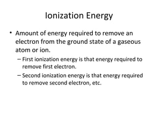Ionization Energy
• Amount of energy required to remove an
electron from the ground state of a gaseous
atom or ion.
– First ionization energy is that energy required to
remove first electron.
– Second ionization energy is that energy required
to remove second electron, etc.
 