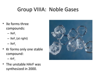 Group VIIIA: Noble Gases
• Xe forms three
compounds:
– XeF2
– XeF4 (at right)
– XeF6
• Kr forms only one stable
compound:
– KrF2
• The unstable HArF was
synthesized in 2000.
 