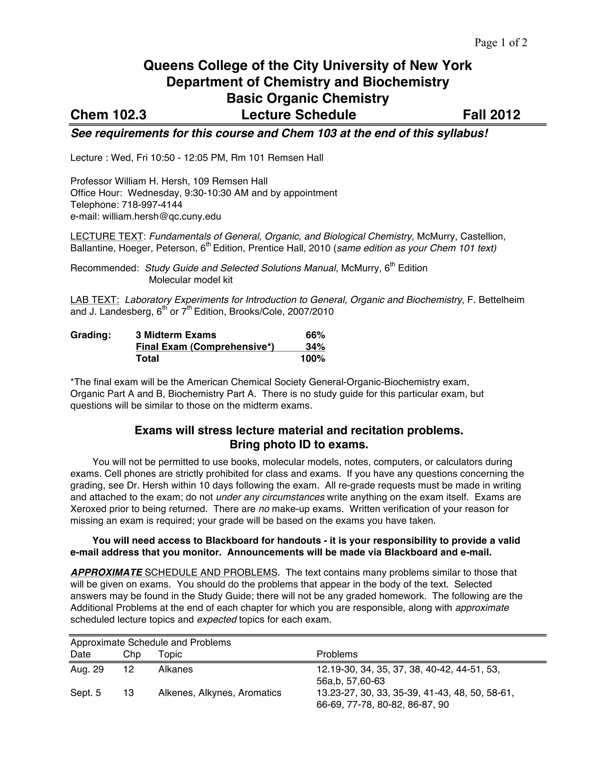 Page 1 of 2
Queens College of the City University of New York
Department of Chemistry and Biochemistry
Basic Organic Chemistry
Chem 102.3 Lecture Schedule Fall 2012
See requirements for this course and Chem 103 at the end of this syllabus!
Lecture : Wed, Fri 10:50 - 12:05 PM, Rm 101 Remsen Hall
Professor William H. Hersh, 109 Remsen Hall
Office Hour: Wednesday, 9:30-10:30 AM and by appointment
Telephone: 718-997-4144
e-mail: william.hersh@qc.cuny.edu
LECTURE TEXT: Fundamentals of General, Organic, and Biological Chemistry, McMurry, Castellion,
Ballantine, Hoeger, Peterson, 6
th
Edition, Prentice Hall, 2010 (same edition as your Chem 101 text)
Recommended: Study Guide and Selected Solutions Manual, McMurry, 6
th
Edition
Molecular model kit
LAB TEXT: Laboratory Experiments for Introduction to General, Organic and Biochemistry, F. Bettelheim
and J. Landesberg, 6
th
or 7
th
Edition, Brooks/Cole, 2007/2010
Grading: 3 Midterm Exams 66%
Final Exam (Comprehensive*) 34%
Total 100%
*The final exam will be the American Chemical Society General-Organic-Biochemistry exam,
Organic Part A and B, Biochemistry Part A. There is no study guide for this particular exam, but
questions will be similar to those on the midterm exams.
Exams will stress lecture material and recitation problems.
Bring photo ID to exams.
You will not be permitted to use books, molecular models, notes, computers, or calculators during
exams. Cell phones are strictly prohibited for class and exams. If you have any questions concerning the
grading, see Dr. Hersh within 10 days following the exam. All re-grade requests must be made in writing
and attached to the exam; do not under any circumstances write anything on the exam itself. Exams are
Xeroxed prior to being returned. There are no make-up exams. Written verification of your reason for
missing an exam is required; your grade will be based on the exams you have taken.
You will need access to Blackboard for handouts - it is your responsibility to provide a valid
e-mail address that you monitor. Announcements will be made via Blackboard and e-mail.
APPROXIMATE SCHEDULE AND PROBLEMS. The text contains many problems similar to those that
will be given on exams. You should do the problems that appear in the body of the text. Selected
answers may be found in the Study Guide; there will not be any graded homework. The following are the
Additional Problems at the end of each chapter for which you are responsible, along with approximate
scheduled lecture topics and expected topics for each exam.
Approximate Schedule and Problems
Date Chp Topic Problems
Aug. 29 12 Alkanes 12.19-30, 34, 35, 37, 38, 40-42, 44-51, 53,
56a,b, 57,60-63
Sept. 5 13 Alkenes, Alkynes, Aromatics 13.23-27, 30, 33, 35-39, 41-43, 48, 50, 58-61,
66-69, 77-78, 80-82, 86-87, 90
 
