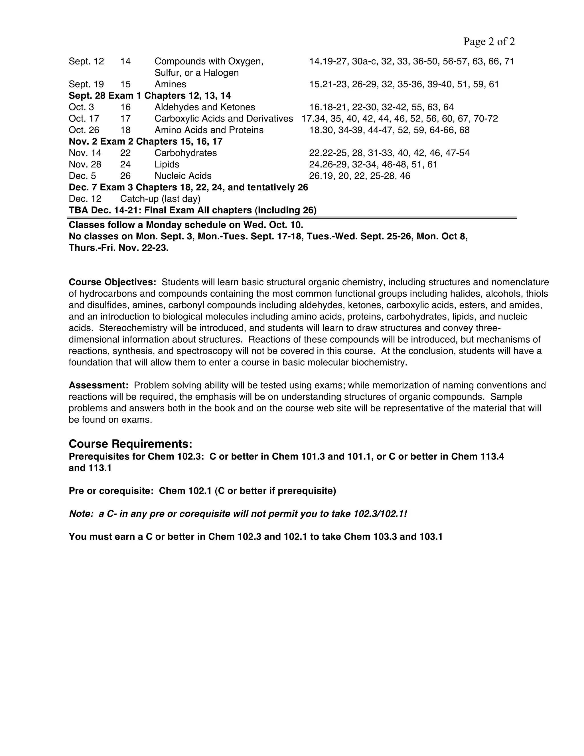 Page 2 of 2
Sept. 12 14 Compounds with Oxygen, 14.19-27, 30a-c, 32, 33, 36-50, 56-57, 63, 66, 71
Sulfur, or a Halogen
Sept. 19 15 Amines 15.21-23, 26-29, 32, 35-36, 39-40, 51, 59, 61
Sept. 28 Exam 1 Chapters 12, 13, 14
Oct. 3 16 Aldehydes and Ketones 16.18-21, 22-30, 32-42, 55, 63, 64
Oct. 17 17 Carboxylic Acids and Derivatives 17.34, 35, 40, 42, 44, 46, 52, 56, 60, 67, 70-72
Oct. 26 18 Amino Acids and Proteins 18.30, 34-39, 44-47, 52, 59, 64-66, 68
Nov. 2 Exam 2 Chapters 15, 16, 17
Nov. 14 22 Carbohydrates 22.22-25, 28, 31-33, 40, 42, 46, 47-54
Nov. 28 24 Lipids 24.26-29, 32-34, 46-48, 51, 61
Dec. 5 26 Nucleic Acids 26.19, 20, 22, 25-28, 46
Dec. 7 Exam 3 Chapters 18, 22, 24, and tentatively 26
Dec. 12 Catch-up (last day)
TBA Dec. 14-21: Final Exam All chapters (including 26)
Classes follow a Monday schedule on Wed. Oct. 10.
No classes on Mon. Sept. 3, Mon.-Tues. Sept. 17-18, Tues.-Wed. Sept. 25-26, Mon. Oct 8,
Thurs.-Fri. Nov. 22-23.
Course Objectives: Students will learn basic structural organic chemistry, including structures and nomenclature
of hydrocarbons and compounds containing the most common functional groups including halides, alcohols, thiols
and disulfides, amines, carbonyl compounds including aldehydes, ketones, carboxylic acids, esters, and amides,
and an introduction to biological molecules including amino acids, proteins, carbohydrates, lipids, and nucleic
acids. Stereochemistry will be introduced, and students will learn to draw structures and convey three-
dimensional information about structures. Reactions of these compounds will be introduced, but mechanisms of
reactions, synthesis, and spectroscopy will not be covered in this course. At the conclusion, students will have a
foundation that will allow them to enter a course in basic molecular biochemistry.
Assessment: Problem solving ability will be tested using exams; while memorization of naming conventions and
reactions will be required, the emphasis will be on understanding structures of organic compounds. Sample
problems and answers both in the book and on the course web site will be representative of the material that will
be found on exams.
Course Requirements:
Prerequisites for Chem 102.3: C or better in Chem 101.3 and 101.1, or C or better in Chem 113.4
and 113.1
Pre or corequisite: Chem 102.1 (C or better if prerequisite)
Note: a C- in any pre or corequisite will not permit you to take 102.3/102.1!
You must earn a C or better in Chem 102.3 and 102.1 to take Chem 103.3 and 103.1
 