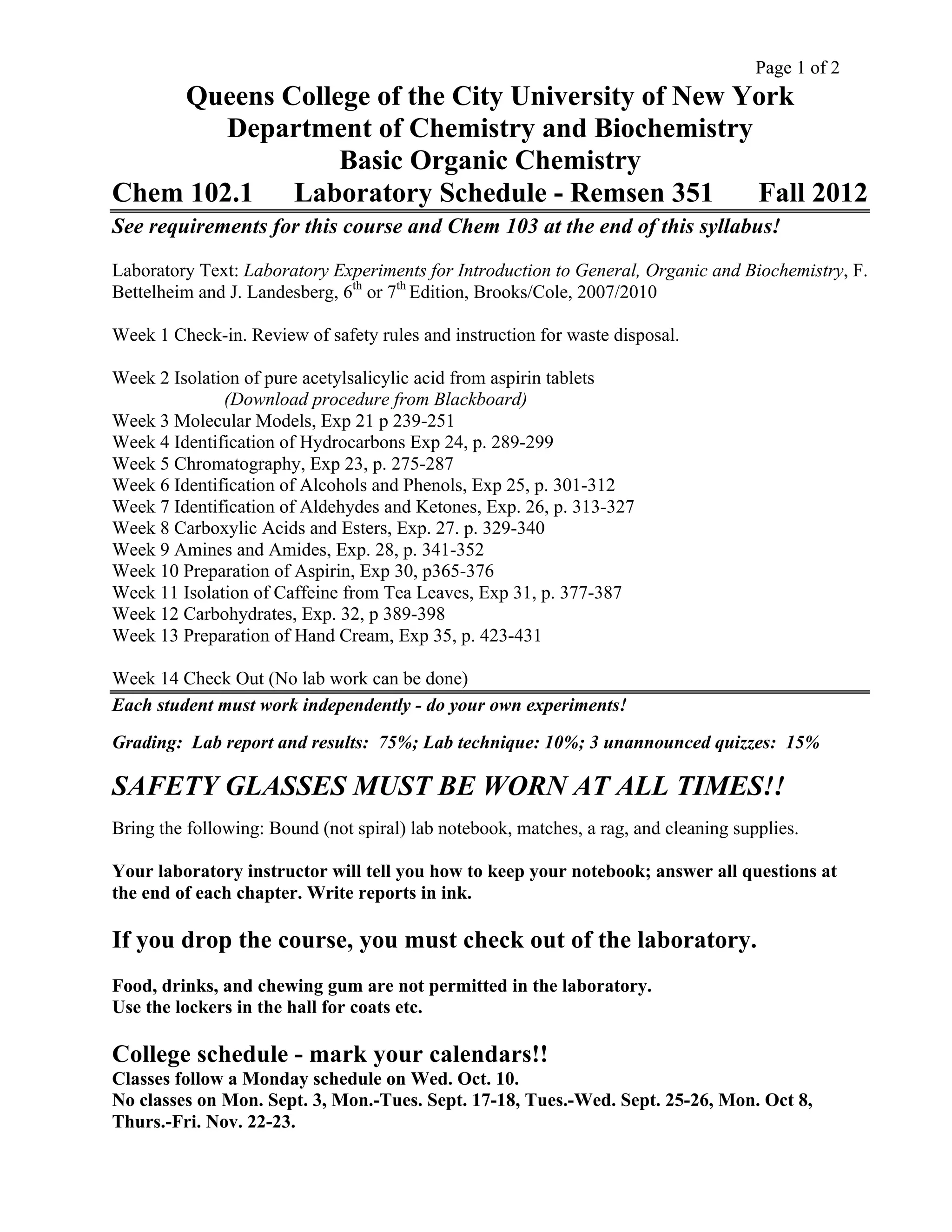 Page 1 of 2
Queens College of the City University of New York
Department of Chemistry and Biochemistry
Basic Organic Chemistry
Chem 102.1 Laboratory Schedule - Remsen 351 Fall 2012
See requirements for this course and Chem 103 at the end of this syllabus!
Laboratory Text: Laboratory Experiments for Introduction to General, Organic and Biochemistry, F.
Bettelheim and J. Landesberg, 6th
or 7th
Edition, Brooks/Cole, 2007/2010
Week 1 Check-in. Review of safety rules and instruction for waste disposal.
Week 2 Isolation of pure acetylsalicylic acid from aspirin tablets
(Download procedure from Blackboard)
Week 3 Molecular Models, Exp 21 p 239-251
Week 4 Identification of Hydrocarbons Exp 24, p. 289-299
Week 5 Chromatography, Exp 23, p. 275-287
Week 6 Identification of Alcohols and Phenols, Exp 25, p. 301-312
Week 7 Identification of Aldehydes and Ketones, Exp. 26, p. 313-327
Week 8 Carboxylic Acids and Esters, Exp. 27. p. 329-340
Week 9 Amines and Amides, Exp. 28, p. 341-352
Week 10 Preparation of Aspirin, Exp 30, p365-376
Week 11 Isolation of Caffeine from Tea Leaves, Exp 31, p. 377-387
Week 12 Carbohydrates, Exp. 32, p 389-398
Week 13 Preparation of Hand Cream, Exp 35, p. 423-431
Week 14 Check Out (No lab work can be done)
Each student must work independently - do your own experiments!
Grading: Lab report and results: 75%; Lab technique: 10%; 3 unannounced quizzes: 15%
SAFETY GLASSES MUST BE WORN AT ALL TIMES!!
Bring the following: Bound (not spiral) lab notebook, matches, a rag, and cleaning supplies.
Your laboratory instructor will tell you how to keep your notebook; answer all questions at
the end of each chapter. Write reports in ink.
If you drop the course, you must check out of the laboratory.
Food, drinks, and chewing gum are not permitted in the laboratory.
Use the lockers in the hall for coats etc.
College schedule - mark your calendars!!
Classes follow a Monday schedule on Wed. Oct. 10.
No classes on Mon. Sept. 3, Mon.-Tues. Sept. 17-18, Tues.-Wed. Sept. 25-26, Mon. Oct 8,
Thurs.-Fri. Nov. 22-23.
 
