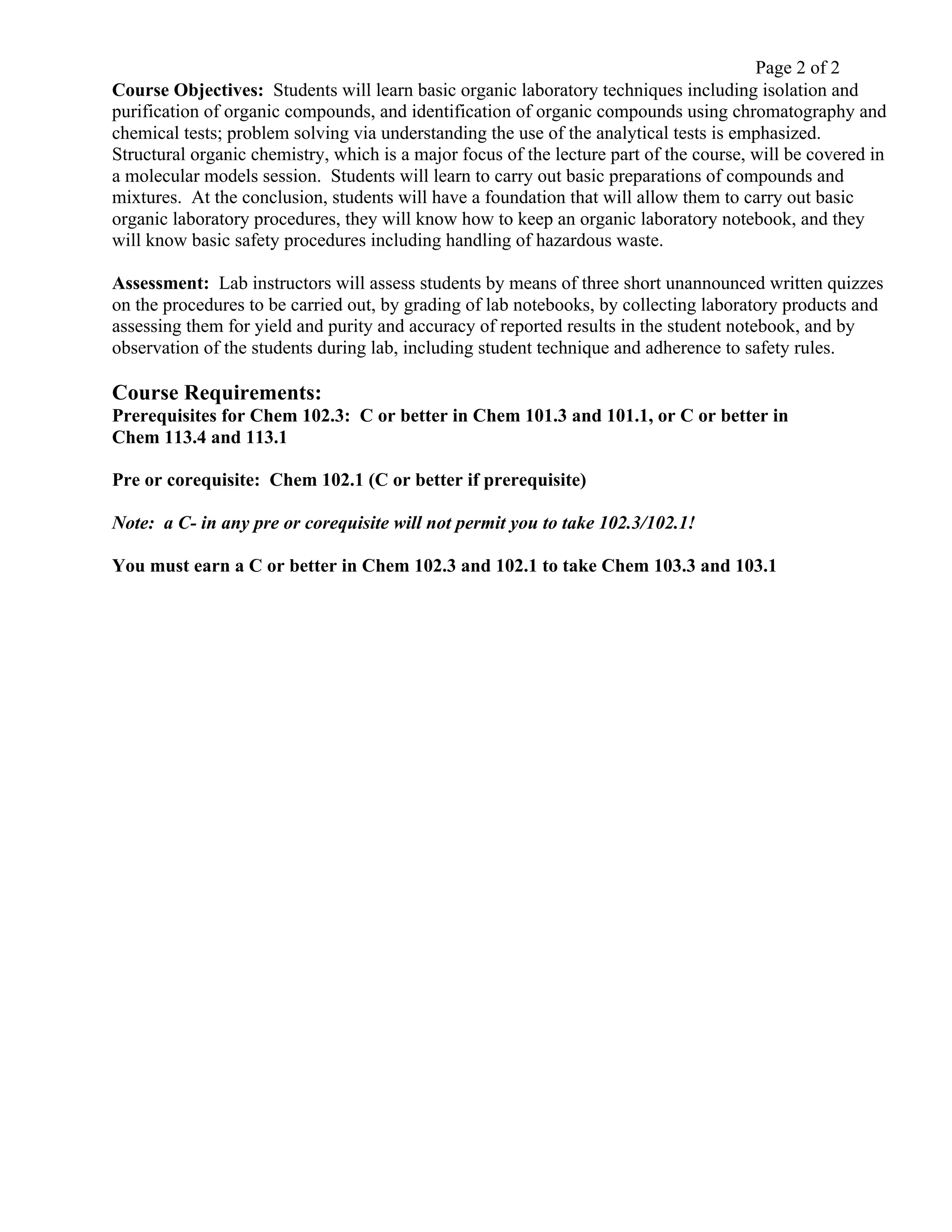 Page 2 of 2
Course Objectives: Students will learn basic organic laboratory techniques including isolation and
purification of organic compounds, and identification of organic compounds using chromatography and
chemical tests; problem solving via understanding the use of the analytical tests is emphasized.
Structural organic chemistry, which is a major focus of the lecture part of the course, will be covered in
a molecular models session. Students will learn to carry out basic preparations of compounds and
mixtures. At the conclusion, students will have a foundation that will allow them to carry out basic
organic laboratory procedures, they will know how to keep an organic laboratory notebook, and they
will know basic safety procedures including handling of hazardous waste.
Assessment: Lab instructors will assess students by means of three short unannounced written quizzes
on the procedures to be carried out, by grading of lab notebooks, by collecting laboratory products and
assessing them for yield and purity and accuracy of reported results in the student notebook, and by
observation of the students during lab, including student technique and adherence to safety rules.
Course Requirements:
Prerequisites for Chem 102.3: C or better in Chem 101.3 and 101.1, or C or better in
Chem 113.4 and 113.1
Pre or corequisite: Chem 102.1 (C or better if prerequisite)
Note: a C- in any pre or corequisite will not permit you to take 102.3/102.1!
You must earn a C or better in Chem 102.3 and 102.1 to take Chem 103.3 and 103.1
 