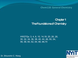 Chapter 1 The Foundations of Chemistry HW27Qs: 3, 4, 6, 10, 14,18, 20, 26, 28, 30, 32, 34, 36, 38, 40, 44, 46, 50, 54, 56, 58, 60, 62, 64, 66, 68,70 Dr. Shiunchin C. Wang 