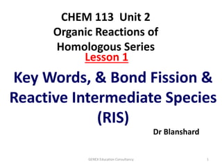Key Words, & Bond Fission &
Reactive Intermediate Species
(RIS)
Dr Blanshard
GENEX Education Consultancy 1
Lesson 1
CHEM 113 Unit 2
Organic Reactions of
Homologous Series
 