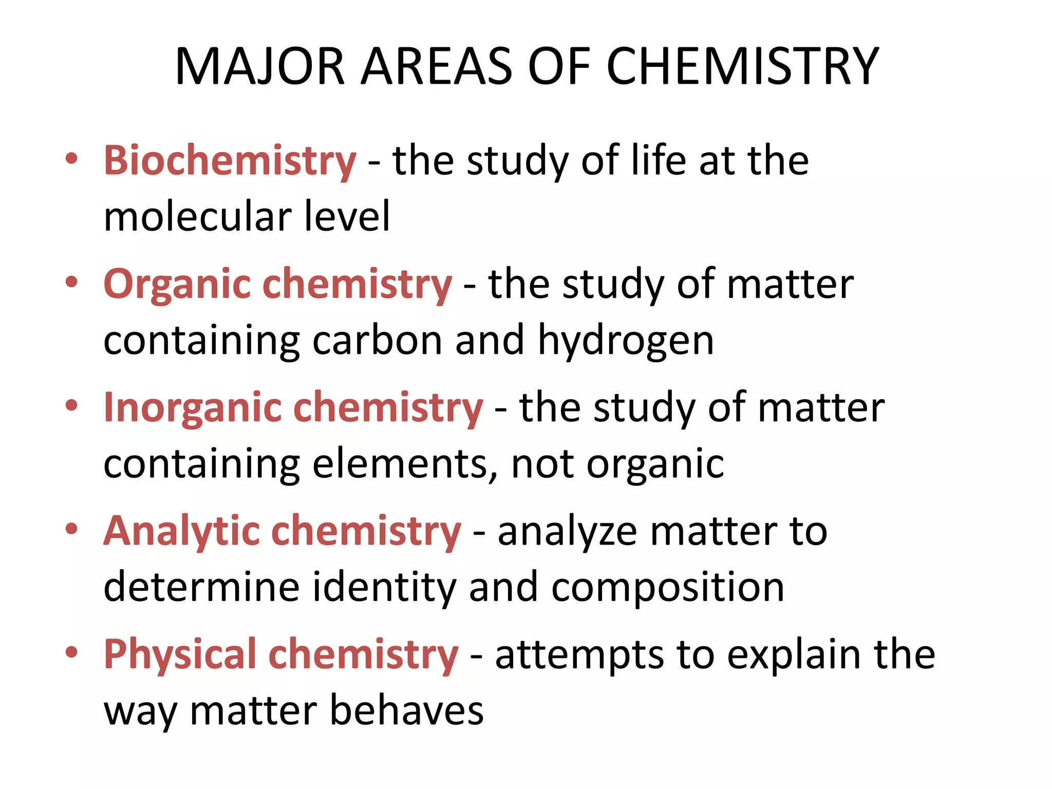 MAJOR AREAS OF CHEMISTRY
• Biochemistry - the study of life at the
  molecular level
• Organic chemistry - the study of matter
  containing carbon and hydrogen
• Inorganic chemistry - the study of matter
  containing elements, not organic
• Analytic chemistry - analyze matter to
  determine identity and composition
• Physical chemistry - attempts to explain the
  way matter behaves
 