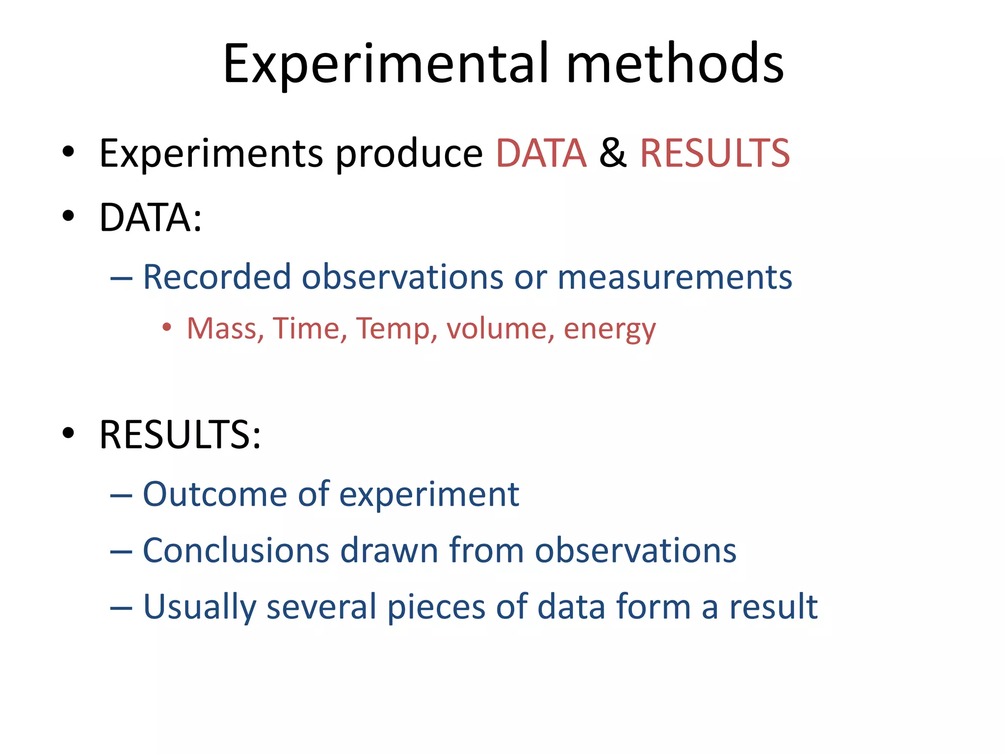 Experimental methods
• Experiments produce DATA & RESULTS
• DATA:
  – Recorded observations or measurements
     • Mass, Time, Temp, volume, energy


• RESULTS:
  – Outcome of experiment
  – Conclusions drawn from observations
  – Usually several pieces of data form a result
 