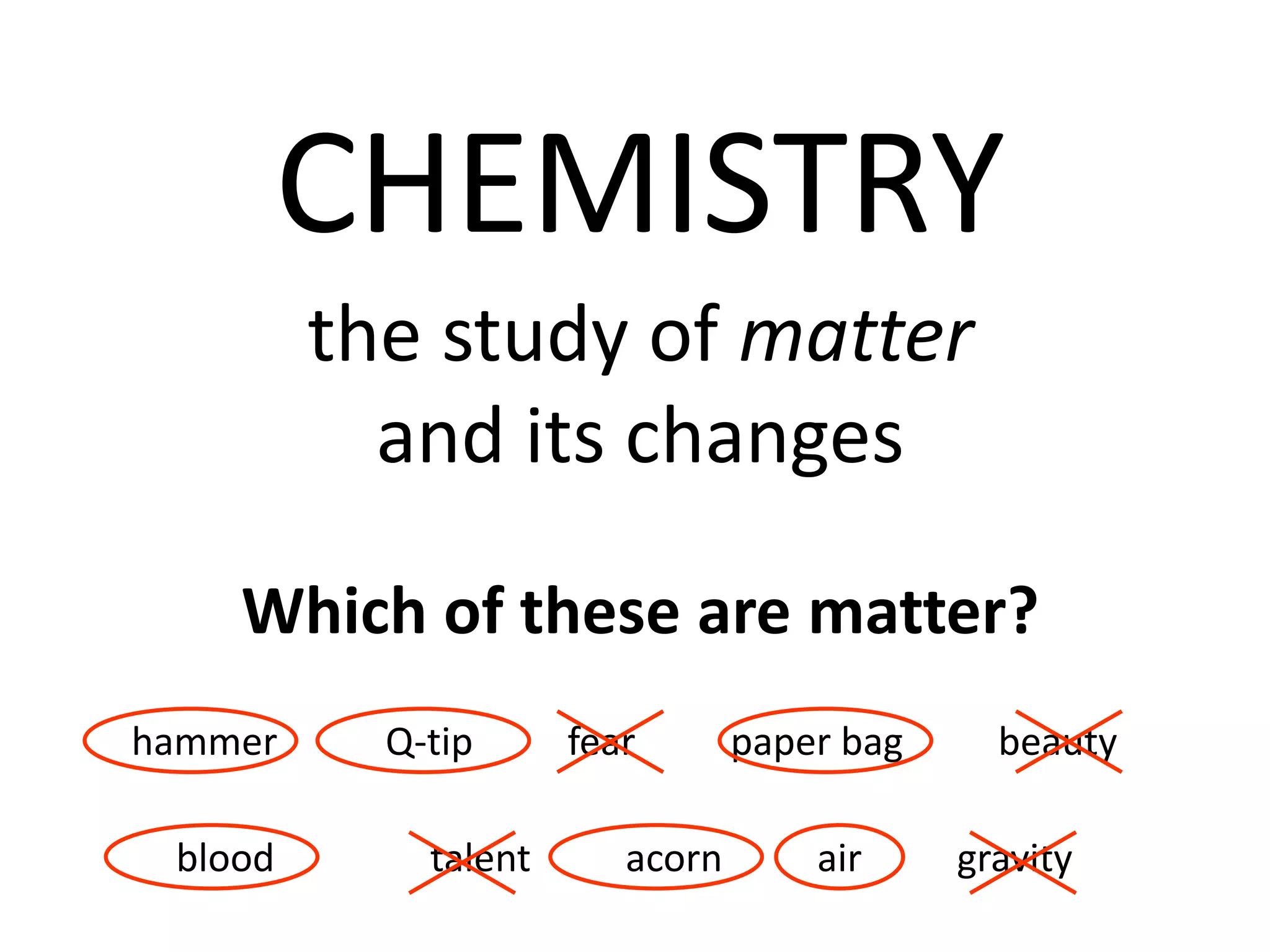 CHEMISTRY
         the study of matter
           and its changes

    Which of these are matter?
hammer     Q-tip      fear       paper bag     beauty

 blood       talent      acorn       air     gravity
 