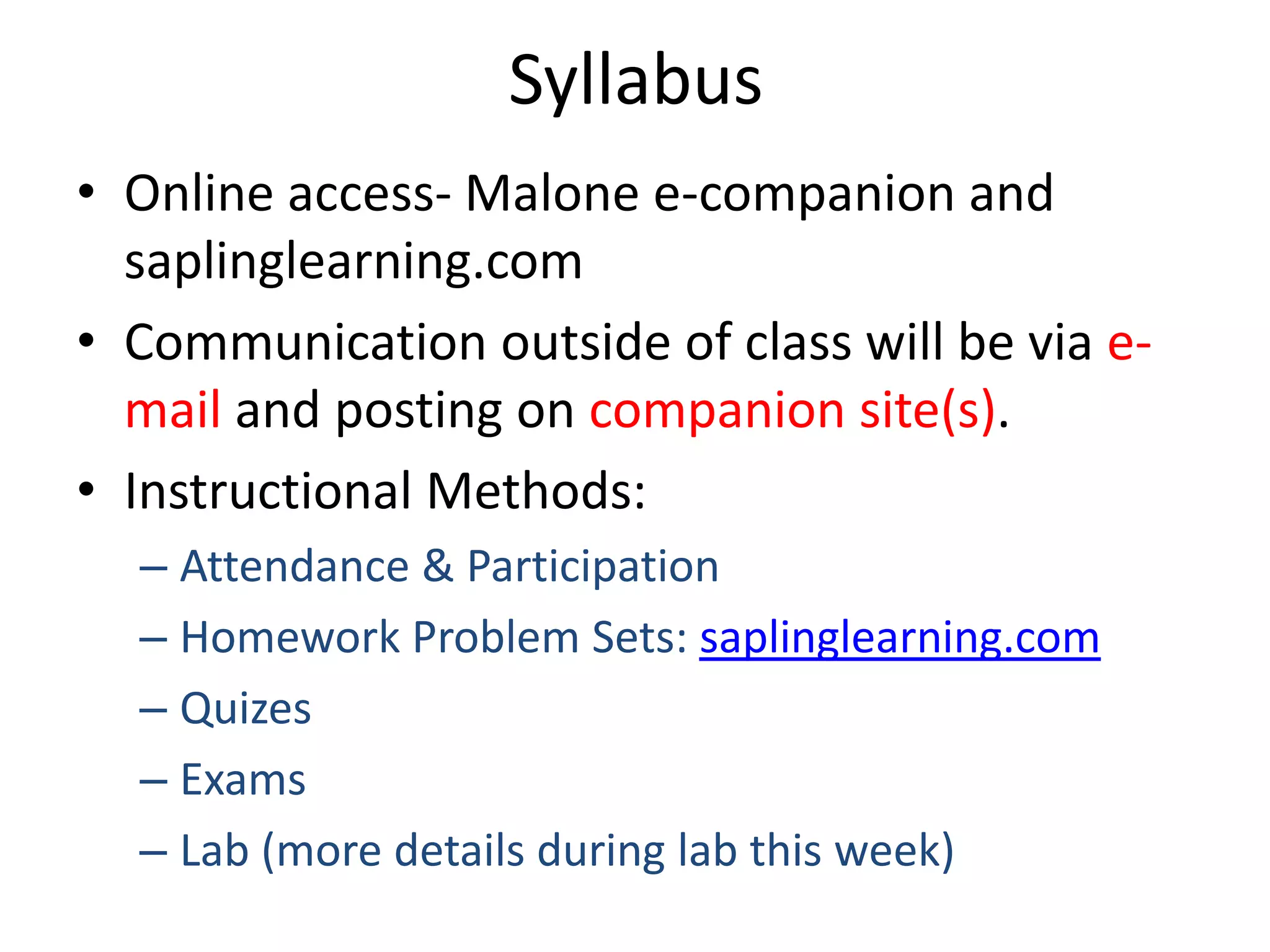 Syllabus
• Online access- Malone e-companion and
  saplinglearning.com
• Communication outside of class will be via e-
  mail and posting on companion site(s).
• Instructional Methods:
  – Attendance & Participation
  – Homework Problem Sets: saplinglearning.com
  – Quizes
  – Exams
  – Lab (more details during lab this week)
 