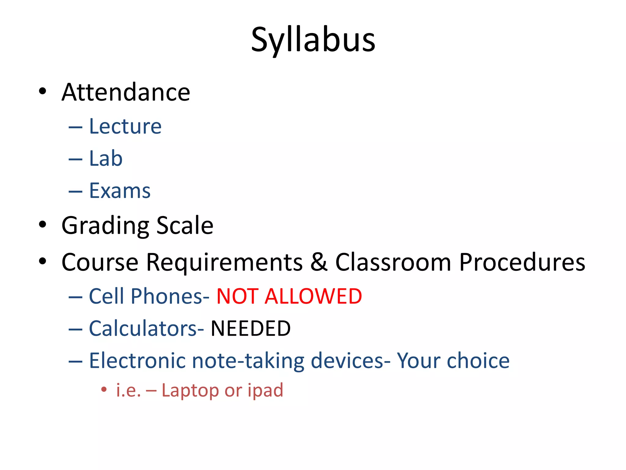Syllabus
• Attendance
  – Lecture
  – Lab
  – Exams
• Grading Scale
• Course Requirements & Classroom Procedures
  – Cell Phones- NOT ALLOWED
  – Calculators- NEEDED
  – Electronic note-taking devices- Your choice
     • i.e. – Laptop or ipad
 