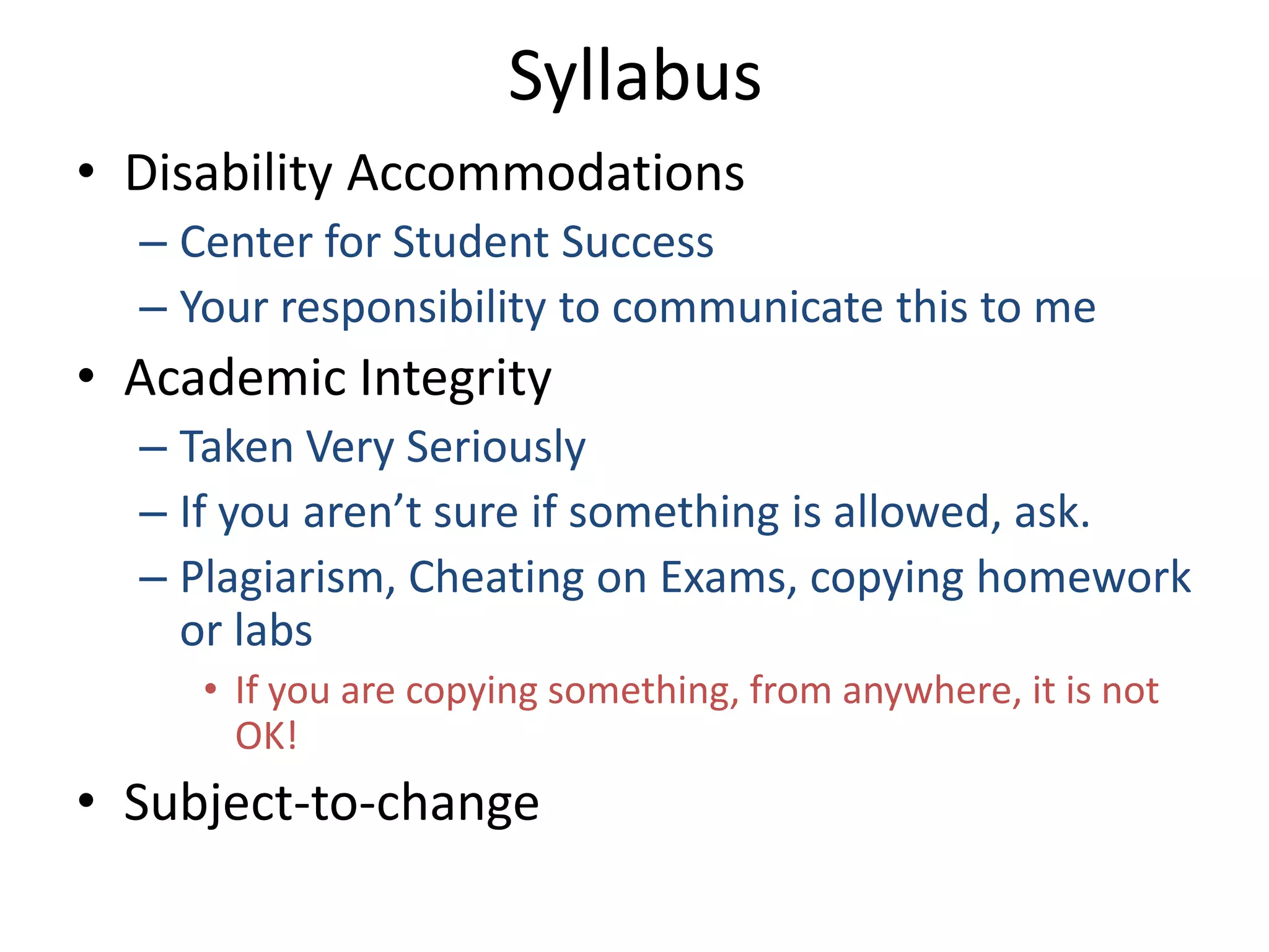 Syllabus
• Disability Accommodations
  – Center for Student Success
  – Your responsibility to communicate this to me
• Academic Integrity
  – Taken Very Seriously
  – If you aren’t sure if something is allowed, ask.
  – Plagiarism, Cheating on Exams, copying homework
    or labs
     • If you are copying something, from anywhere, it is not
       OK!
• Subject-to-change
 