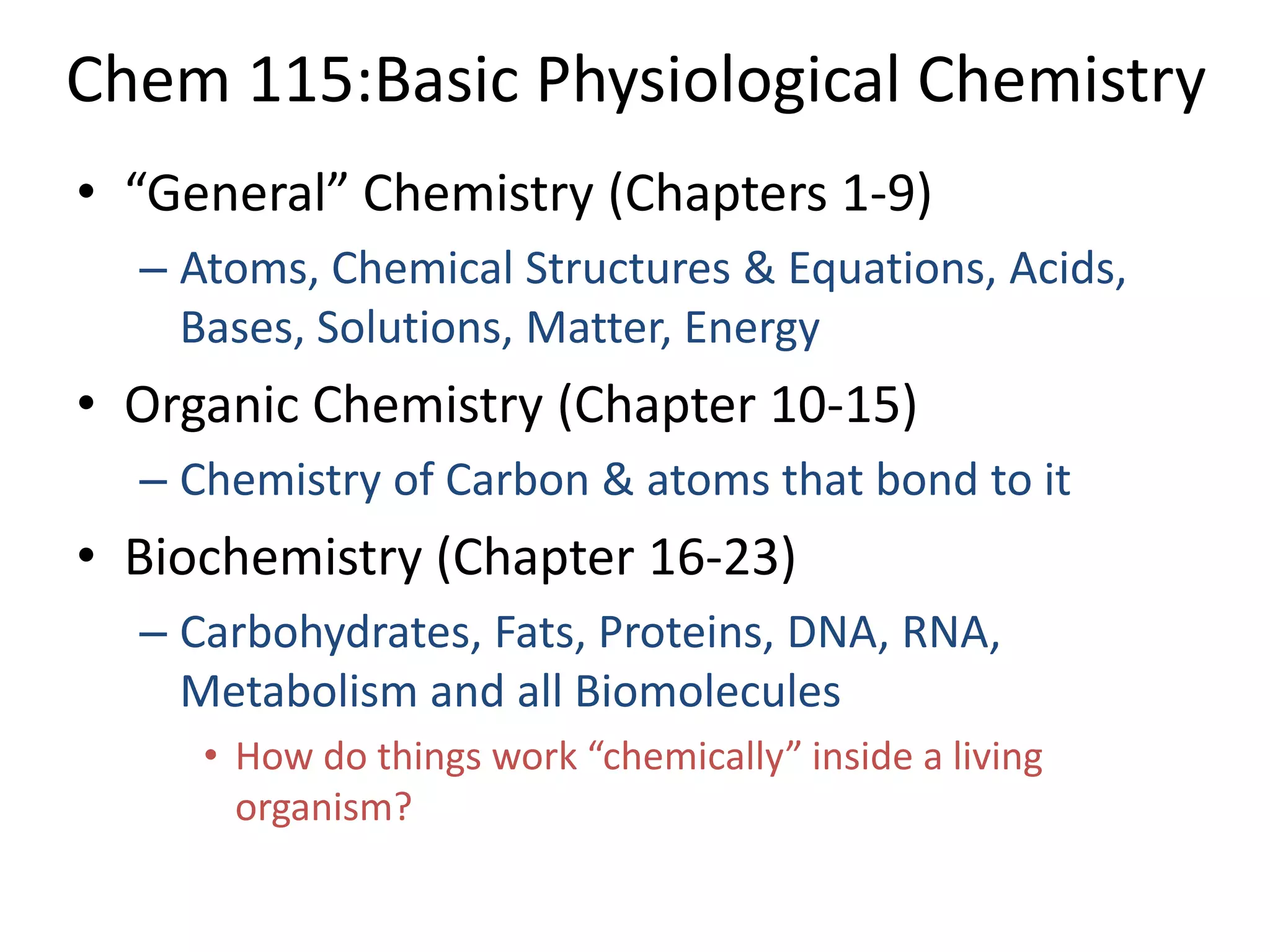 Chem 115:Basic Physiological Chemistry
• “General” Chemistry (Chapters 1-9)
  – Atoms, Chemical Structures & Equations, Acids,
    Bases, Solutions, Matter, Energy
• Organic Chemistry (Chapter 10-15)
  – Chemistry of Carbon & atoms that bond to it
• Biochemistry (Chapter 16-23)
  – Carbohydrates, Fats, Proteins, DNA, RNA,
    Metabolism and all Biomolecules
     • How do things work “chemically” inside a living
       organism?
 
