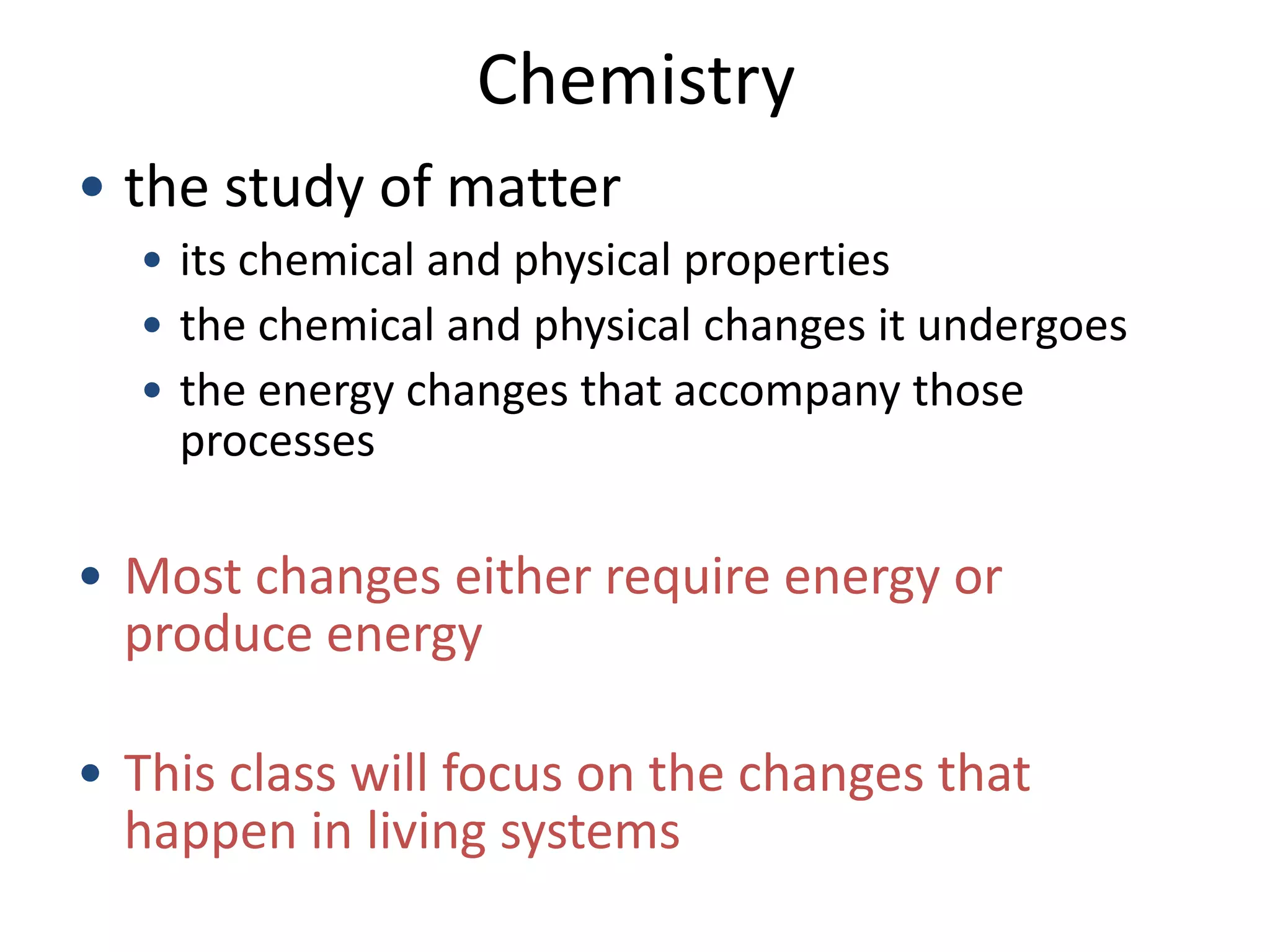 Chemistry
• the study of matter
  • its chemical and physical properties
  • the chemical and physical changes it undergoes
  • the energy changes that accompany those
    processes

• Most changes either require energy or
  produce energy

• This class will focus on the changes that
  happen in living systems
 