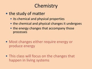 Chemistry
• the study of matter
  • its chemical and physical properties
  • the chemical and physical changes it undergoes
  • the energy changes that accompany those
    processes

• Most changes either require energy or
  produce energy

• This class will focus on the changes that
  happen in living systems
 