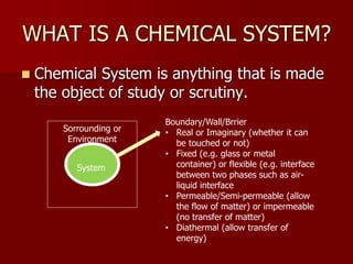 WHAT IS A CHEMICAL SYSTEM?
 Chemical System is anything that is made
the object of study or scrutiny.
System
Sorrounding or
Environment
Boundary/Wall/Brrier
• Real or Imaginary (whether it can
be touched or not)
• Fixed (e.g. glass or metal
container) or flexible (e.g. interface
between two phases such as air-
liquid interface
• Permeable/Semi-permeable (allow
the flow of matter) or impermeable
(no transfer of matter)
• Diathermal (allow transfer of
energy)
 