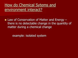 How do Chemical Sytems and
environment interact?
 Law of Conservation of Matter and Energy –
there is no detectable change in the quantity of
matter during a chemical change
example: isolated system
 