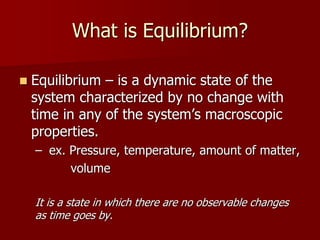 What is Equilibrium?
 Equilibrium – is a dynamic state of the
system characterized by no change with
time in any of the system’s macroscopic
properties.
– ex. Pressure, temperature, amount of matter,
volume
It is a state in which there are no observable changes
as time goes by.
 