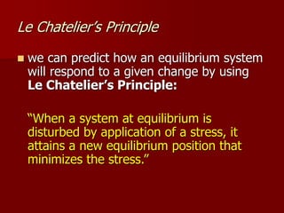 Le Chatelier’s Principle
 we can predict how an equilibrium system
will respond to a given change by using
Le Chatelier’s Principle:
“When a system at equilibrium is
disturbed by application of a stress, it
attains a new equilibrium position that
minimizes the stress.”
 