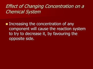 Effect of Changing Concentration on a
Chemical System
 Increasing the concentration of any
component will cause the reaction system
to try to decrease it, by favouring the
opposite side.
 