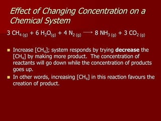 3 CH4 (g) + 6 H2O(g) + 4 N2 (g) 8 NH3 (g) + 3 CO2 (g)
 Increase [CH4]; system responds by trying decrease the
[CH4] by making more product. The concentration of
reactants will go down while the concentration of products
goes up.
 In other words, increasing [CH4] in this reaction favours the
creation of product.
Effect of Changing Concentration on a
Chemical System
 