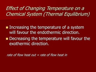Effect of Changing Temperature on a
Chemical System (Thermal Equilibrium)
 Increasing the temperature of a system
will favour the endothermic direction.
 Decreasing the temperature will favour the
exothermic direction.
rate of flow heat out = rate of flow heat in
 