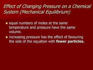 Effect of Changing Pressure on a Chemical
System (Mechanical Equilibrium)
 equal numbers of moles at the same
temperature and pressure have the same
volume.
 increasing pressure has the effect of favouring
the side of the equation with fewer particles.
 