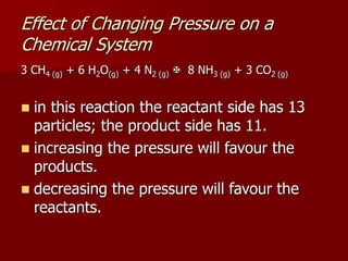 3 CH4 (g) + 6 H2O(g) + 4 N2 (g)  8 NH3 (g) + 3 CO2 (g)
 in this reaction the reactant side has 13
particles; the product side has 11.
 increasing the pressure will favour the
products.
 decreasing the pressure will favour the
reactants.
Effect of Changing Pressure on a
Chemical System
 