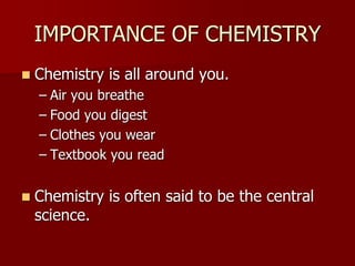 IMPORTANCE OF CHEMISTRY
 Chemistry is all around you.
– Air you breathe
– Food you digest
– Clothes you wear
– Textbook you read
 Chemistry is often said to be the central
science.
 