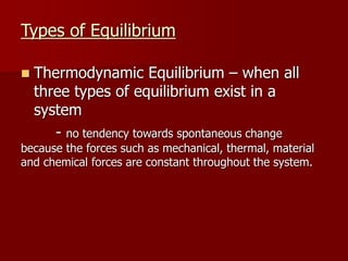 Types of Equilibrium
 Thermodynamic Equilibrium – when all
three types of equilibrium exist in a
system
- no tendency towards spontaneous change
because the forces such as mechanical, thermal, material
and chemical forces are constant throughout the system.
 