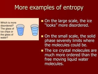 More examples of entropy
 On the large scale, the ice
“looks” more disordered.
 On the small scale, the solid
phase severely limits where
the molecules could be.
 The ice crystal molecules are
much more ordered than the
free moving liquid water
molecules.
 