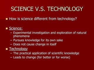 SCIENCE V.S. TECHNOLOGY
 How is science different from technology?
 Science:
– Experimental investigation and exploration of natural
phenomena
– Pursues knowledge for its own sake
– Does not cause change in itself
 Technology
– The practical application of scientific knowledge
– Leads to change (for better or for worse)
 