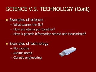 SCIENCE V.S. TECHNOLOGY (Cont)
 Examples of science:
– What causes the flu?
– How are atoms put together?
– How is genetic information stored and transmitted?
 Examples of technology
– Flu vaccine
– Atomic bomb
– Genetic engineering
 