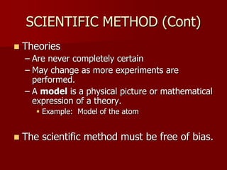 SCIENTIFIC METHOD (Cont)
 Theories
– Are never completely certain
– May change as more experiments are
performed.
– A model is a physical picture or mathematical
expression of a theory.
 Example: Model of the atom
 The scientific method must be free of bias.
 