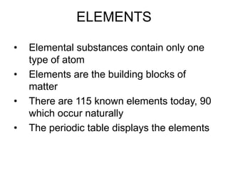 ELEMENTS
• Elemental substances contain only one
type of atom
• Elements are the building blocks of
matter
• There are 115 known elements today, 90
which occur naturally
• The periodic table displays the elements
 