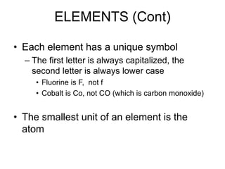 ELEMENTS (Cont)
• Each element has a unique symbol
– The first letter is always capitalized, the
second letter is always lower case
• Fluorine is F, not f
• Cobalt is Co, not CO (which is carbon monoxide)
• The smallest unit of an element is the
atom
 