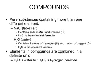 COMPOUNDS
• Pure substances containing more than one
different element.
– NaCl (table salt)
• Contains sodium (Na) and chlorine (Cl)
• NaCl is the chemical formula
– H2O (water)
• Contains 2 atoms of hydrogen (H) and 1 atom of oxygen (O)
• H2O is the chemical formula
• Elements in compounds are combined in a
definite ratio
– H2O is water but H2O2 is hydrogen peroxide
 
