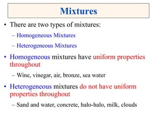 Mixtures
• There are two types of mixtures:
– Homogeneous Mixtures
– Heterogeneous Mixtures
• Homogeneous mixtures have uniform properties
throughout
– Wine, vinegar, air, bronze, sea water
• Heterogeneous mixtures do not have uniform
properties throughout
– Sand and water, concrete, halo-halo, milk, clouds
 