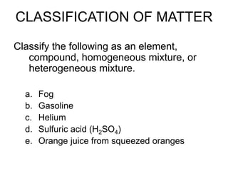 CLASSIFICATION OF MATTER
Classify the following as an element,
compound, homogeneous mixture, or
heterogeneous mixture.
a. Fog
b. Gasoline
c. Helium
d. Sulfuric acid (H2SO4)
e. Orange juice from squeezed oranges
 