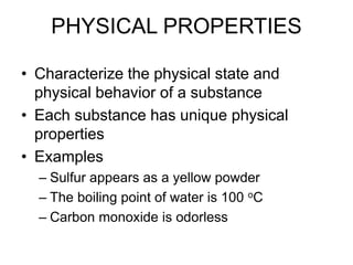 PHYSICAL PROPERTIES
• Characterize the physical state and
physical behavior of a substance
• Each substance has unique physical
properties
• Examples
– Sulfur appears as a yellow powder
– The boiling point of water is 100 oC
– Carbon monoxide is odorless
 