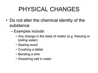 PHYSICAL CHANGES
• Do not alter the chemical identity of the
substance
– Examples include:
• Any change in the state of matter (e.g. freezing or
boiling water)
• Sawing wood
• Crushing a tablet
• Bending a wire
• Dissolving salt in water
 