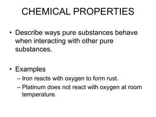 CHEMICAL PROPERTIES
• Describe ways pure substances behave
when interacting with other pure
substances.
• Examples
– Iron reacts with oxygen to form rust.
– Platinum does not react with oxygen at room
temperature.
 