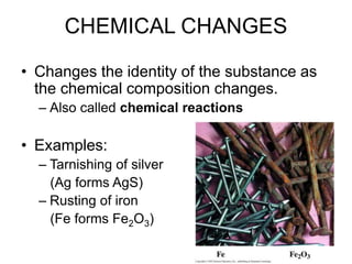 CHEMICAL CHANGES
• Changes the identity of the substance as
the chemical composition changes.
– Also called chemical reactions
• Examples:
– Tarnishing of silver
(Ag forms AgS)
– Rusting of iron
(Fe forms Fe2O3)
 