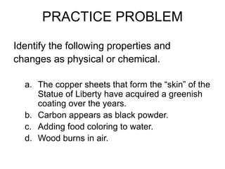 PRACTICE PROBLEM
Identify the following properties and
changes as physical or chemical.
a. The copper sheets that form the “skin” of the
Statue of Liberty have acquired a greenish
coating over the years.
b. Carbon appears as black powder.
c. Adding food coloring to water.
d. Wood burns in air.
 
