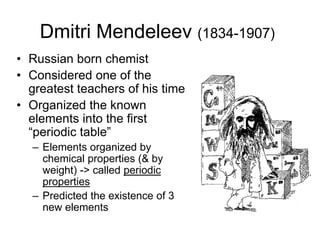 Dmitri Mendeleev (1834-1907)
• Russian born chemist
• Considered one of the
greatest teachers of his time
• Organized the known
elements into the first
“periodic table”
– Elements organized by
chemical properties (& by
weight) -> called periodic
properties
– Predicted the existence of 3
new elements
 